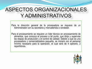 ASPECTOS ORGANIZACIONALES
    Y ADMINISTRATIVOS
 Para la dirección general de la procesadora se requiere de un
   Administrador con su secretaria y mercaderista o vendedor.

 Para el procesamiento se requiere un líder técnico en procesamiento de
   alimentos, que conozca el proceso a tal punto, que dirija y supervise
   las etapas de producción y el control de calidad. Debido a que es una
   procesadora y comercializadora pequeña, se iniciará con el personal
   mínimo necesario para la operación, el cual será de 4 operario, 2
   repartidores.
 
