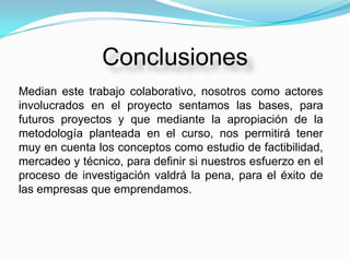 Conclusiones
Median este trabajo colaborativo, nosotros como actores
involucrados en el proyecto sentamos las bases, para
futuros proyectos y que mediante la apropiación de la
metodología planteada en el curso, nos permitirá tener
muy en cuenta los conceptos como estudio de factibilidad,
mercadeo y técnico, para definir si nuestros esfuerzo en el
proceso de investigación valdrá la pena, para el éxito de
las empresas que emprendamos.
 