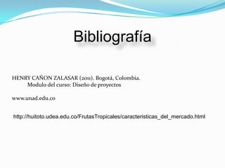 Bibliografía

HENRY CAÑON ZALASAR (2011). Bogotá, Colombia.
    Modulo del curso: Diseño de proyectos

www.unad.edu.co


http://huitoto.udea.edu.co/FrutasTropicales/caracteristicas_del_mercado.html
 