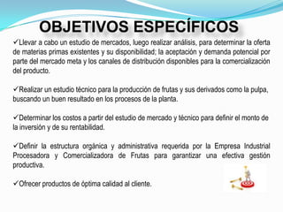 OBJETIVOS ESPECÍFICOS
Llevar a cabo un estudio de mercados, luego realizar análisis, para determinar la oferta
de materias primas existentes y su disponibilidad; la aceptación y demanda potencial por
parte del mercado meta y los canales de distribución disponibles para la comercialización
del producto.

Realizar un estudio técnico para la producción de frutas y sus derivados como la pulpa,
buscando un buen resultado en los procesos de la planta.

Determinar los costos a partir del estudio de mercado y técnico para definir el monto de
la inversión y de su rentabilidad.

Definir la estructura orgánica y administrativa requerida por la Empresa Industrial
Procesadora y Comercializadora de Frutas para garantizar una efectiva gestión
productiva.

Ofrecer productos de óptima calidad al cliente.
 