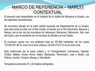 MARCO DE REFERENCIA – MARCO
               CONTEXTUAL
El proyecto será desarrollado en el contexto de la ciudad de Riohacha la Guajira, con
las siguientes características:

Se encuentra ubicado en la parte central izquierda del Departamento de La Guajira,
esta área limita al norte con el Mar Caribe, al oriente con el Río Ranchería, Manaure y
Maicao, por el sur con los municipios de Hatonuevo, Barrancas, Distracción, San Juan
del Cesar y por el occidente con el municipio de Dibulla y el mar Caribe.:

El municipio cuenta con una población total de 167,865 habitantes, de los cuales
137,629 (81,28 %) viven en la zona urbana y 30,236 (18,72 %) en la zona rural.

Está conformado por el casco urbano y 14 Corregimientos: Camarones, Tigreras,
Choles, Matitas, Arroyo Arena, Galán, Barbacoas, Tomarrazón, Juan y Medio, Las
Palmas, Cerrillo, Cotopríx, Monguí y Villa Martín.

Temperatura promedio 27 y 30 Grados centígrados.
 