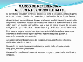 MARCO DE REFERENCIA –
           REFERENTES CONCEPTUALES
La actividad de producción comprende operaciones como la adecuación, constituida por la
recepción, lavado, desinfección, selección y clasificación de las frutas frescas .
Almacenamiento con métodos que deparen una buenas condiciones para la conservación
del producto, implementar procesos de envasado que permitan al máximo mantener el buen
sabor, color y un elevado valor nutritivo, para lo cual se incluye proceso de envasado,
congelado, pasteurizado, esterilizado y enfriado principalmente.
En el presente proyecto nos referimos al procesamiento de la fruta mediante operaciones
destinadas a la obtención de la pulpa de frutas, mediante tres pasos, que son, la
adecuación, separación y conservación.
Adecuación: comprende operaciones de: recepción, lavado, desinfección, selección y
clasificación de las frutas frescas.
Separación: por medio de operaciones tales como pelado, corte, extracción, molido,
despulpado, refinación y desaireado.
Conservación: lo conforma el proceso de envasado, congelado, pasteurizado, esterilizado y
congelado.
 