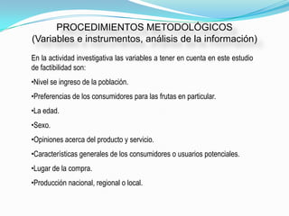 PROCEDIMIENTOS METODOLÓGICOS
(Variables e instrumentos, análisis de la información)
En la actividad investigativa las variables a tener en cuenta en este estudio
de factibilidad son:
•Nivel se ingreso de la población.
•Preferencias de los consumidores para las frutas en particular.
•La edad.
•Sexo.
•Opiniones acerca del producto y servicio.
•Características generales de los consumidores o usuarios potenciales.
•Lugar de la compra.
•Producción nacional, regional o local.
 