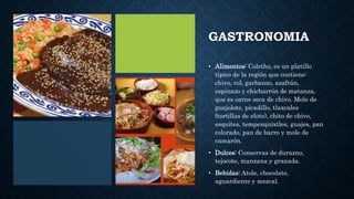GASTRONOMIA
• Alimentos: Coletho, es un platillo
típico de la región que contiene:
chivo, col, garbanzo, azafrán,
espinazo y chicharrón de matanza,
que es carne seca de chivo. Mole de
guajolote, picadillo, tlaxcales
(tortillas de elote), chito de chivo,
esquites, tempexquixtles, guajes, pan
colorado, pan de barro y mole de
camarón.
• Dulces: Conservas de durazno,
tejocote, manzana y granada.
• Bebidas: Atole, chocolate,
aguardiente y mezcal.
 