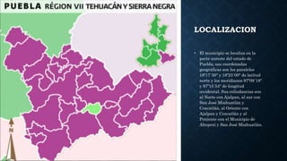 LOCALIZACION
• El municipio se localiza en la
parte sureste del estado de
Puebla, sus coordenadas
geográficas son los paralelos
18º17´30" y 18º23´00" de latitud
norte y los meridianos 97º09´18"
y 97º15´54" de longitud
occidental. Sus colindancias son
al Norte con Ajalpan, al sur con
San José Miahuatlán y
Coxcatlán, al Oriente con
Ajalpan y Coxcatlán y al
Poniente con el Municipio de
Altepexi y San José Miahuatlán.
 