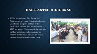 HABITANTES HIDIGENAS
• 13064 personas en San Sebastián
Zinacatepec viven en hogares indígenas.
Un idioma indígeno hablan de los
habitantes de más de 5 años de edad
7725 personas. El número de los que solo
hablan un idioma indígena pero no
hablan mexicano es 173, los de cuales
hablan también mexicano es 7514.
•
 