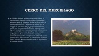 CERRO DEL MURCIELAGO
• El famoso Cerro del Murciélago en la foto, de ahí la
toponimia del pueblo al cual pertenece, Zinacatepec,
aquí en el Valle de Tehuacán. Arriba del dicho cerro se
encuentra una iglesia y a los pies del mismo está la
entrada de una cueva que los ayuntamientos de ese
pueblo han ido clausurando. Muchos afirman que si
logras ir muy adentro encontrarás un río subterráneo y
unos xantiles (ídolos) muy grandes y otros vestigios
prehispánicos. Yo lo que encontré fue a un ruco
asesinado hace muchos años ya que al ir bajando el tiro
principal tuve la mala suerte de tomarlo de la chonteca
y vaya sorpresa. Las autoridades de ahí ni importancia
le dieron al asunto.
 