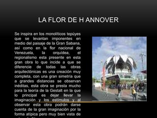LA FLOR DE H ANNOVER
Se inspira en los monolíticos tepúyes
que se levantan imponentes en
medio del paisaje de la Gran Sabana,
así como en la flor nacional de
Venezuela, la orquídea, el
regionalismo esta presente en esta
gran obra lo que incide a que se
diferencie de todas las obras
arquitectónicas es una creación muy
completa, con una gran simetría que
a grandes distancias se observan
inéditas, esta obra se presta mucho
para la teoría de la Gestalt en la que
lo principal es dejar llevar la
imaginación y los estímulos y al
observar esta obra podrán darse
cuenta de la gran imaginación por la
forma atípica pero muy bien vista de
 