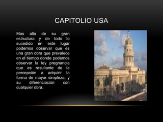 CAPITOLIO USA
Mas alla de su gran
estructura y de todo lo
sucedido en este lugar
podemos observar que es
una gran obra que prevalece
en el tiempo donde podemos
observar la ley pregnancia
que es resultante de la
percepción a adquirir la
forma de mayor simpleza, y
su diferenciación con
cualquier obra.
 