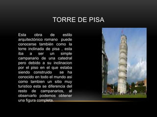 TORRE DE PISA
Esta obra de estilo
arquitectónico romano puede
conocerse también como la
torre inclinada de pisa , esta
iba a ser un simple
campanario de una catedral
pero debido a su inclinacion
por el piso en el que estaba
siendo construido se ha
conocido en todo el mundo asi
como tambien un sitio muy
turistico esta se diferencia del
resto de campanarios, al
observarlo podemos obtener
una figura completa.
 