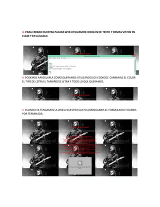 3. PARA CRERAR NUESTRA PAGINA WEB UTILIZAMOS CODIGOS DE TEXTO Y DEMAS VISTOS EN
CLASE Y EN AULACLIC
4. PODEMOS ARREGLARLA COMO QUERAMOS UTILIZANDO LOS CODIGOS CAMBIARLE EL COLOR
EL TIPO DE LETRA EL TAMAÑO DE LETRA Y TODO LO QUE QUERAMOS.
5. CUANDO YA TENGAMOS LA WEB A NUESTRO GUSTO AGRREGAMOS EL FORMULARIO Y DAMOS
POR TERMINADA.
