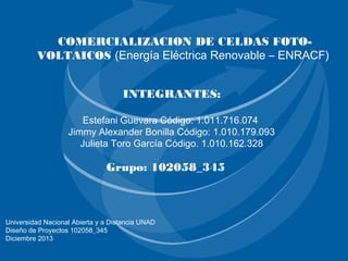 COMERCIALIZACION DE CELDAS FOTOVOLTAICOS (Energía Eléctrica Renovable – ENRACF)
INTEGRANTES:
Estefani Guevara Código: 1.011.716.074
Jimmy Alexander Bonilla Código: 1.010.179.093
Julieta Toro García Código. 1.010.162.328

Grupo: 102058_345

Universidad Nacional Abierta y a Distancia UNAD
Diseño de Proyectos 102058_345
Diciembre 2013

 