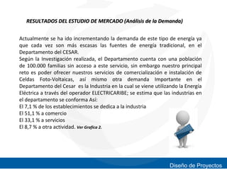 RESULTADOS DEL ESTUDIO DE MERCADO (Análisis de la Demanda)
Actualmente se ha ido incrementando la demanda de este tipo de energía ya
que cada vez son más escasas las fuentes de energía tradicional, en el
Departamento del CESAR.
Según la Investigación realizada, el Departamento cuenta con una población
de 100.000 familias sin acceso a este servicio, sin embargo nuestro principal
reto es poder ofrecer nuestros servicios de comercialización e instalación de
Celdas Foto-Voltaicas, así mismo otra demanda Importante en el
Departamento del Cesar es la Industria en la cual se viene utilizando la Energía
Eléctrica a través del operador ELECTRICARIBE; se estima que las industrias en
el departamento se conforma Así:
El 7,1 % de los establecimientos se dedica a la industria
El 51,1 % a comercio
El 33,1 % a servicios
El 8,7 % a otra actividad. Ver Grafica 2.

Diseño de Proyectos

 