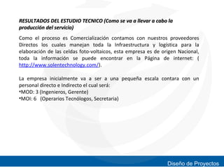 RESULTADOS DEL ESTUDIO TECNICO (Como se va a llevar a cabo la
producción del servicio)
Como el proceso es Comercialización contamos con nuestros proveedores
Directos los cuales manejan toda la Infraestructura y logística para la
elaboración de las celdas foto-voltaicos, esta empresa es de origen Nacional,
toda la información se puede encontrar en la Página de internet: (
http://www.solentechnology.com/).
La empresa inicialmente va a ser a una pequeña escala contara con un
personal directo e Indirecto el cual será:
•MOD: 3 (Ingenieros, Gerente)
•MOI: 6 (Operarios Tecnólogos, Secretaria)

Diseño de Proyectos

 
