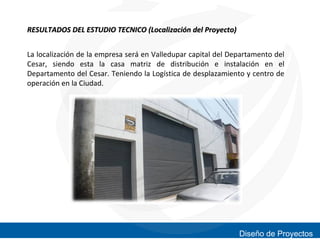 RESULTADOS DEL ESTUDIO TECNICO (Localización del Proyecto)
La localización de la empresa será en Valledupar capital del Departamento del
Cesar, siendo esta la casa matriz de distribución e instalación en el
Departamento del Cesar. Teniendo la Logística de desplazamiento y centro de
operación en la Ciudad.

Diseño de Proyectos

 