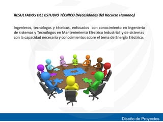 RESULTADOS DEL ESTUDIO TÉCNICO (Necesidades del Recurso Humano)
Ingenieros, tecnólogos y técnicos, enfocados con conocimiento en Ingeniería
de sistemas y Tecnólogos en Mantenimiento Eléctrico Industrial y de sistemas
con la capacidad necesaria y conocimientos sobre el tema de Energía Eléctrica.

Diseño de Proyectos

 