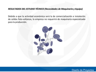 RESULTADOS DEL ESTUDIO TÉCNICO (Necesidades de Maquinaria y Equipo)
Debido a que la actividad económica será la de comercialización e instalación
de celdas foto-voltaicas, la empresa no requerirá de maquinaria especializada
para la producción.

Diseño de Proyectos

 