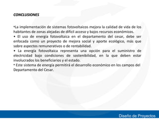 CONCLUSIONES
•La implementación de sistemas fotovoltaicos mejora la calidad de vida de los
habitantes de zonas alejadas de difícil acceso y bajos recursos económicos.
• El uso de energía fotovoltaica en el departamento del cesar, debe ser
enfocada como un proyecto de mejora social y aporte ecológico, más que
sobre aspectos remunerativos o de rentabilidad.
• La energía fotovoltaica representa una opción para el suministro de
electricidad bajo condiciones de sostenibilidad, en la que deben estar
involucrados los beneficiarios y el estado.
• Este sistema de energía permitirá el desarrollo económico en los campos del
Departamento del Cesar.

Diseño de Proyectos

 