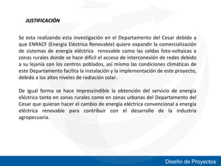 JUSTIFICACIÓN
Se esta realizando esta investigación en el Departamento del Cesar debido a
que ENRACF (Energía Eléctrica Renovable) quiere expandir la comercialización
de sistemas de energía eléctrica renovable como las celdas foto-voltaicas a
zonas rurales donde se hace difícil el acceso de interconexión de redes debido
a su lejanía con los centros poblados, así mismo las condiciones climáticas de
este Departamento facilita la instalación y la implementación de este proyecto,
debido a los altos niveles de radiación solar.
De igual forma se hace imprescindible la obtención del servicio de energía
eléctrica tanto en zonas rurales como en zonas urbanas del Departamento del
Cesar que quieran hacer el cambio de energía eléctrica convencional a energía
eléctrica renovable para contribuir con el desarrollo de la industria
agropecuaria.

Diseño de Proyectos

 