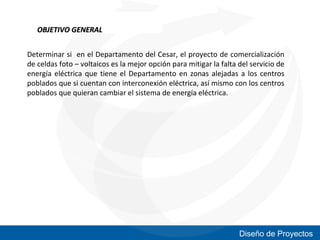 OBJETIVO GENERAL
Determinar si en el Departamento del Cesar, el proyecto de comercialización
de celdas foto – voltaicos es la mejor opción para mitigar la falta del servicio de
energía eléctrica que tiene el Departamento en zonas alejadas a los centros
poblados que si cuentan con interconexión eléctrica, así mismo con los centros
poblados que quieran cambiar el sistema de energía eléctrica.

Diseño de Proyectos

 