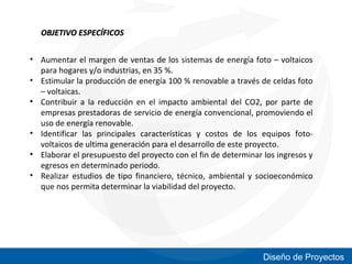 OBJETIVO ESPECÍFICOS
• Aumentar el margen de ventas de los sistemas de energía foto – voltaicos
para hogares y/o industrias, en 35 %.
• Estimular la producción de energía 100 % renovable a través de celdas foto
– voltaicas.
• Contribuir a la reducción en el impacto ambiental del CO2, por parte de
empresas prestadoras de servicio de energía convencional, promoviendo el
uso de energía renovable.
• Identificar las principales características y costos de los equipos fotovoltaicos de ultima generación para el desarrollo de este proyecto.
• Elaborar el presupuesto del proyecto con el fin de determinar los ingresos y
egresos en determinado periodo.
• Realizar estudios de tipo financiero, técnico, ambiental y socioeconómico
que nos permita determinar la viabilidad del proyecto.

Diseño de Proyectos

 