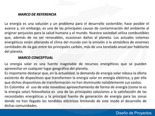 MARCO DE REFERENCIA
La energía es una solución y un problema para el desarrollo sostenible; hace posible el
avance y, sin embargo, es una de las principales causas de contaminación del ambiente al
originar perjuicios para la salud humana y el mundo. Nuestra sociedad utiliza combustibles
que, además de no ser renovables, ocasionan daños al planeta. Los actuales sistemas
energéticos están alterando el clima del mundo con la emisión a la atmósfera de enormes
cantidades de da gas entre los principales carbón, más de una tonelada anual por habitante
del planeta.
MARCO CONCEPTUAL
La energía solar es una fuente inagotable de recursos energéticos que se pueden
aprovechar en cualquier lugar geográfico del planeta.
Es importante destacar que, en la actualidad, la demanda de energía solar rebasa la oferta
existente de dispositivos que transformen la energía solar en energía eléctrica, y por ello
que dichos dispositivos de transformación no han disminuido notablemente sus costos.
En Colombia el uso de este novedoso aprovechamiento de forma de energía (como lo es
la energía solar) fotovoltaica es una de las principales soluciones a la satisfacción de las
necesidades energéticas y la principal fuente de generación de energía para las zonas
donde no han llegado los tendidos eléctricos limitando de este modo el desarrollo de
dichas comunidades.
Diseño de Proyectos

 