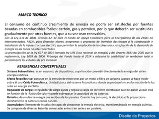 MARCO TEORICO
El consumo de continuo crecimiento de energía no podrá ser satisfecho por fuentes
basadas en combustibles fósiles: carbón, gas y petróleo, por lo que deberán ser sustituidas
gradualmente por otras fuentes, que a su vez sean renovables.

Con la Ley 633 de 2000, articulo 82. Se crea el Fondo de Apoyo Financiero para la Energización de las Zonas no
Interconectadas, FAZNI, para financiar planes, programas y proyectos de inversión destinados a la construcción e
instalación de la infraestructura eléctrica que permitan la ampliación de la cobertura y satisfacción de la demanda de
energía en las zonas no interconectadas.
La promulgación de la ley 697 de 2001 llamada ley URE (Uso racional de energía) y del decreto 3683 del 2003 que la
reglamenta, Ley 1099 de 2006. Prórroga del Fondo hasta el 2014 y adiciona la posibilidad de rembolsar total o
parcialmente los estudios de pre inversión

REFERENCIAS CONCEPTUALES
Sistema Fotovoltaico: es un conjunto de dispositivos, cuya función convertir directamente la energía del sol en
energía eléctrica
Efecto fotoeléctrico: consiste en la emisión de electrones por un metal o fibra de carbono cuando se hace incidir
sobre él una Celda Fotovoltaica: Unidad básica del sistema Fotovoltaico donde se produce la transformación de la luz
solar en energía eléctrica.
Regulador de carga: El regulador de carga ajusta y regula la carga de corriente directa que sale del panel ya que está
en función de la Radiación solar y puede sobrepasar la capacidad de las baterías.
Baterías: Acumulan la energía que reciben de los paneles. Cuando hay consumo, la electricidad la proporciona
directamente la batería y no los paneles.
Acumulador: Elemento de instalación capaz de almacenar la energía eléctrica, transformándola en energía química.
Se compone de diversas baterías conectadas entre sí en serie o en paralelo.

Diseño de Proyectos

 