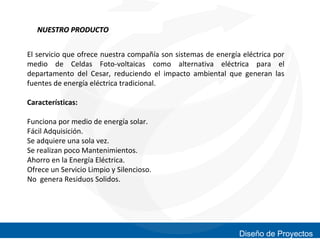 NUESTRO PRODUCTO
El servicio que ofrece nuestra compañía son sistemas de energía eléctrica por
medio de Celdas Foto-voltaicas como alternativa eléctrica para el
departamento del Cesar, reduciendo el impacto ambiental que generan las
fuentes de energía eléctrica tradicional.
Características:
Funciona por medio de energía solar.
Fácil Adquisición.
Se adquiere una sola vez.
Se realizan poco Mantenimientos.
Ahorro en la Energía Eléctrica.
Ofrece un Servicio Limpio y Silencioso.
No genera Residuos Solidos.

Diseño de Proyectos

 