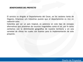 BENEFICIARIOS DEL PROYECTO

El servicio va dirigido al Departamento del Cesar, en los sectores tanto de
Hogares, Empresas y/o Industrias puesto que el departamento es rico en
radiación solar.
Colombia por ser un país tropical, es potencia en este tipo de energías
alternativas que provienen de recursos inagotables como el sol, por lo tanto
contamos con la delimitación geográfica de nuestro territorio y en una
variedad de climas los cuales son buenos para la implementación de este
proyecto.

Diseño de Proyectos

 