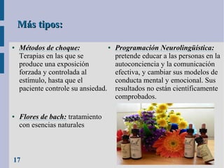 Más tipos:
●

●

●
Métodos de choque:
Terapias en las que se
produce una exposición
forzada y controlada al
estímulo, hasta que el
paciente controle su ansiedad.

Flores de bach: tratamiento
con esencias naturales

17

Programación Neurolingüística:
pretende educar a las personas en la
autoconciencia y la comunicación
efectiva, y cambiar sus modelos de
conducta mental y emocional. Sus
resultados no están científicamente
comprobados.

 