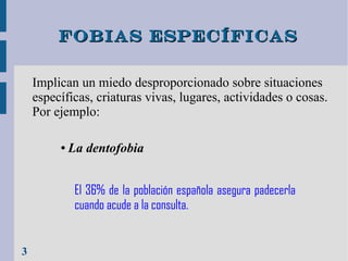 Fobias específicas
Implican un miedo desproporcionado sobre situaciones
específicas, criaturas vivas, lugares, actividades o cosas.
Por ejemplo:
●

La dentofobia
El 36% de la población española asegura padecerla
cuando acude a la consulta.

3

 