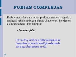 Fobias complejas
Están vinculadas a un temor profundamente arraigado o
ansiedad relacionada con ciertas situaciones, incidentes
o circunstancias. Por ejemplo:
●

La agorafobia

Entre un 1% y un 5% de la población española ha
desarrollado un episodio psicológico relacionado
con la agorafobia durante su vida.
5

 