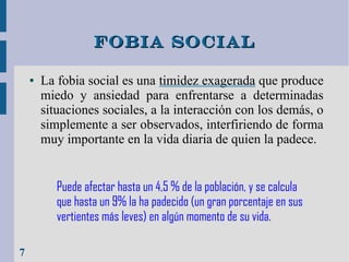 Fobia social
●

La fobia social es una timidez exagerada que produce
miedo y ansiedad para enfrentarse a determinadas
situaciones sociales, a la interacción con los demás, o
simplemente a ser observados, interfiriendo de forma
muy importante en la vida diaria de quien la padece.
Puede afectar hasta un 4,5 % de la población, y se calcula
que hasta un 9% la ha padecido (un gran porcentaje en sus
vertientes más leves) en algún momento de su vida.

7

 