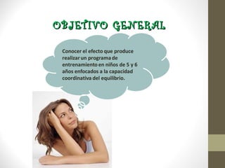 OBJETIVO GENERAL

Conocer el efecto que produce
realizar un programa de
entrenamiento en niños de 5 y 6
años enfocados a la capacidad
coordinativa del equilibrio.
 