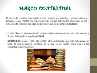 MARCO CONTEXTUAL
 El presente estudio investigativo esta basado en estudios fundamentales y
 relevantes que recalcan la importancia de realizar actividades deportivas en los
 niños desde su temprana edad en adelante, dentro de éstos se destacan:


• El libro “Teoría del movimiento” motricidad deportiva realizado por: Kart Meinel y
  Gunter Schnabel en su editorial 2004.
• GROSSER, M. y cols. (1991: 17) señalan otra clasificación, aun más exhaustiva. Se
  trata de una propuesta compleja en la que se da mucha importancia a las
  capacidades coordinativas.
 