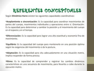 REFERENTES CONCEPTUALES
Según Dimétrico Harre existen las siguientes capacidades coordinativas:

• Acoplamiento o sincronización: Es la capacidad para coordinar movimientos de
  partes del cuerpo, movimientos individuales y operaciones entre sí.
  Orientación: Es la capacidad para determinar y cambiar la posición y el
  movimiento del cuerpo en el espacio y en el tiempo.

• Diferenciación: Es la capacidad para lograr una alta exactitud y economía fina
  de movimiento.

• Equilibrio: Es la capacidad del cuerpo para mantenerlo en una posición óptima
  según las exigencias del movimiento o de la postura.

• Adaptación: Es la capacidad para situ adecuadamente en una situación
  motriz, implica responder de forma precisa.

• Ritmo: Es la capacidad de comprender y registrar los cambios dinámicos
  característicos en una secuencia de movimiento, para llevarlos a cabo durante
  la ejecución motriz.
 