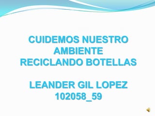 CUIDEMOS NUESTRO
AMBIENTE
RECICLANDO BOTELLAS
LEANDER GIL LOPEZ
102058_59

 