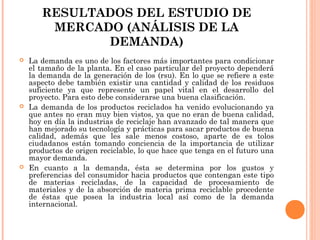 RESULTADOS DEL ESTUDIO DE
MERCADO (ANÁLISIS DE LA
DEMANDA)






La demanda es uno de los factores más importantes para condicionar
el tamaño de la planta. En el caso particular del proyecto dependerá
la demanda de la generación de los (rsu). En lo que se refiere a este
aspecto debe también existir una cantidad y calidad de los residuos
suficiente ya que represente un papel vital en el desarrollo del
proyecto. Para esto debe considerarse una buena clasificación.
La demanda de los productos reciclados ha venido evolucionando ya
que antes no eran muy bien vistos, ya que no eran de buena calidad,
hoy en día la industrias de reciclaje han avanzado de tal manera que
han mejorado su tecnología y prácticas para sacar productos de buena
calidad, además que les sale menos costoso, aparte de es tolos
ciudadanos están tomando conciencia de la importancia de utilizar
productos de origen reciclable, lo que hace que tenga en el futuro una
mayor demanda.
En cuanto a la demanda, ésta se determina por los gustos y
preferencias del consumidor hacia productos que contengan este tipo
de materias recicladas, de la capacidad de procesamiento de
materiales y de la absorción de materia prima reciclable procedente
de éstas que posea la industria local así como de la demanda
internacional.

 
