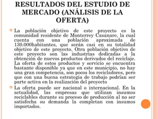 RESULTADOS DEL ESTUDIO DE
MERCADO (ANÁLISIS DE LA
OFERTA)




La población objetivo de este proyecto es la
comunidad residente de Monterrey Casanare, la cual
cuenta
con
una
población
aproximada
de
130.000habitantes, que serán casi en su totalidad
objetivo de este proyecto. Otra población objetivo de
este proyecto son las industrias dedicadas a la
obtención de nuevos productos derivados del reciclaje.
La oferta de estos productos y servicio se encuentra
bastante disponible ya que en este municipio, no hay
una gran competencia, son pocos los recicladores, pero
que con una buena estrategia de trabajo podrían ser
parte activa en la realización del proyecto
La oferta puede ser nacional o internacional. En la
actualidad, las empresas que utilizan insumos
reciclables durante su proceso de producción al no ser
satisfecha su demanda la completan con insumos
importados.

 