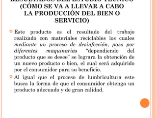 RESULTADOS DEL ESTUDIO TÉCNICO
(CÓMO SE VA A LLEVAR A CABO
LA PRODUCCIÓN DEL BIEN O
SERVICIO)
Este producto es el resultado del trabajo
realizado con materiales reciclables los cuales
mediante un proceso de desinfección, paso por
diferentes
maquinarias
“dependiendo
del
producto que se desee” se lograra la obtención de
un nuevo producto o bien, el cual será adquirido
por el consumidor para su beneficio.
 Al igual que el proceso de lumbricultura este
busca la forma de que el consumidor obtenga un
producto adecuado y de gran calidad.


 