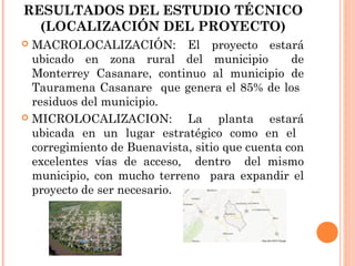 RESULTADOS DEL ESTUDIO TÉCNICO
(LOCALIZACIÓN DEL PROYECTO)
MACROLOCALIZACIÓN: El proyecto estará
ubicado en zona rural del municipio
de
Monterrey Casanare, continuo al municipio de
Tauramena Casanare que genera el 85% de los
residuos del municipio.
 MICROLOCALIZACION:
La planta estará
ubicada en un lugar estratégico como en el
corregimiento de Buenavista, sitio que cuenta con
excelentes vías de acceso, dentro del mismo
municipio, con mucho terreno para expandir el
proyecto de ser necesario.


 