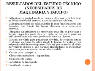 RESULTADOS DEL ESTUDIO TÉCNICO
(NECESIDADES DE
MAQUINARIA Y EQUIPO)













Máquina compactadora de cartones y plásticos cuya finalidad
es formar cubos del material disminuyendo su volumen.
Máquina lavadora de bolsa plástica la cual funciona como una
licuadora que limpia las bolsas plásticas para posteriores
procesos.
Máquina aglutinadora de materiales cuyo fin es pelletizar o
formar pequeñas partículas del material que sirve para ser
utilizado directamente en producción de otros objetos.
Molinos de vidrio para pulverizar el vidrio. Este equipo estaba
en desuso en todos los sitios donde lo tenían. Lo anterior por
exigencias del único comprador (Peldar) que no recibe el vidrio
pulverizado debido a que algunos Recicladores lo mezclaban
con arena para aumentar la cantidad vendida.
Carros para transporte.
Cinta transportadora – separadora.
Camiones de Carga.
Carretillas de transporte
Camión de basuras

 