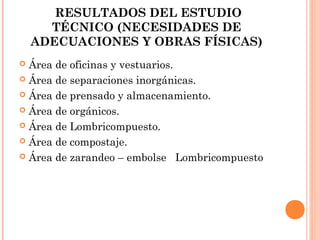 RESULTADOS DEL ESTUDIO
TÉCNICO (NECESIDADES DE
ADECUACIONES Y OBRAS FÍSICAS)
Área de oficinas y vestuarios.
 Área de separaciones inorgánicas.
 Área de prensado y almacenamiento.
 Área de orgánicos.
 Área de Lombricompuesto.
 Área de compostaje.
 Área de zarandeo – embolse Lombricompuesto


 