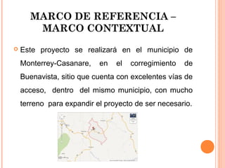 MARCO DE REFERENCIA –
MARCO CONTEXTUAL


Este proyecto se realizará en el municipio de
Monterrey-Casanare,

en

el

corregimiento

de

Buenavista, sitio que cuenta con excelentes vías de
acceso, dentro del mismo municipio, con mucho
terreno para expandir el proyecto de ser necesario.

 