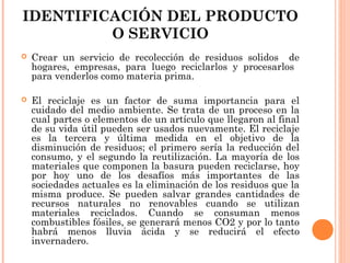 IDENTIFICACIÓN DEL PRODUCTO
O SERVICIO


Crear un servicio de recolección de residuos solidos de
hogares, empresas, para luego reciclarlos y procesarlos
para venderlos como materia prima.



El reciclaje es un factor de suma importancia para el
cuidado del medio ambiente. Se trata de un proceso en la
cual partes o elementos de un artículo que llegaron al final
de su vida útil pueden ser usados nuevamente. El reciclaje
es la tercera y última medida en el objetivo de la
disminución de residuos; el primero sería la reducción del
consumo, y el segundo la reutilización. La mayoría de los
materiales que componen la basura pueden reciclarse, hoy
por hoy uno de los desafíos más importantes de las
sociedades actuales es la eliminación de los residuos que la
misma produce. Se pueden salvar grandes cantidades de
recursos naturales no renovables cuando se utilizan
materiales reciclados. Cuando se consuman menos
combustibles fósiles, se generará menos CO2 y por lo tanto
habrá menos lluvia ácida y se reducirá el efecto
invernadero.

 