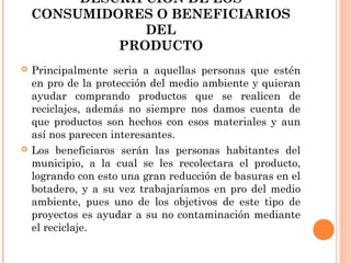 DESCRIPCIÓN DE LOS
CONSUMIDORES O BENEFICIARIOS
DEL
PRODUCTO




Principalmente seria a aquellas personas que estén
en pro de la protección del medio ambiente y quieran
ayudar comprando productos que se realicen de
reciclajes, además no siempre nos damos cuenta de
que productos son hechos con esos materiales y aun
así nos parecen interesantes.
Los beneficiaros serán las personas habitantes del
municipio, a la cual se les recolectara el producto,
logrando con esto una gran reducción de basuras en el
botadero, y a su vez trabajaríamos en pro del medio
ambiente, pues uno de los objetivos de este tipo de
proyectos es ayudar a su no contaminación mediante
el reciclaje.

 