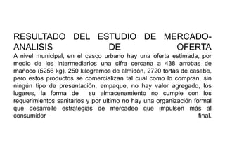 RESULTADO DEL ESTUDIO DE MERCADOANALISIS
DE
OFERTA
A nivel municipal, en el casco urbano hay una oferta estimada, por
medio de los intermediarios una cifra cercana a 438 arrobas de
mañoco (5256 kg), 250 kilogramos de almidón, 2720 tortas de casabe,
pero estos productos se comercializan tal cual como lo compran, sin
ningún tipo de presentación, empaque, no hay valor agregado, los
lugares, la forma de
su almacenamiento no cumple con los
requerimientos sanitarios y por ultimo no hay una organización formal
que desarrolle estrategias de mercadeo que impulsen más al
consumidor
final.

 