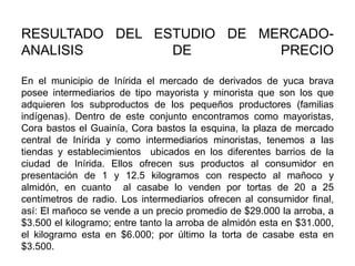 RESULTADO DEL ESTUDIO DE MERCADOANALISIS
DE
PRECIO
En el municipio de Inírida el mercado de derivados de yuca brava
posee intermediarios de tipo mayorista y minorista que son los que
adquieren los subproductos de los pequeños productores (familias
indígenas). Dentro de este conjunto encontramos como mayoristas,
Cora bastos el Guainía, Cora bastos la esquina, la plaza de mercado
central de Inírida y como intermediarios minoristas, tenemos a las
tiendas y establecimientos ubicados en los diferentes barrios de la
ciudad de Inírida. Ellos ofrecen sus productos al consumidor en
presentación de 1 y 12.5 kilogramos con respecto al mañoco y
almidón, en cuanto al casabe lo venden por tortas de 20 a 25
centímetros de radio. Los intermediarios ofrecen al consumidor final,
así: El mañoco se vende a un precio promedio de $29.000 la arroba, a
$3.500 el kilogramo; entre tanto la arroba de almidón esta en $31.000,
el kilogramo esta en $6.000; por último la torta de casabe esta en
$3.500.

 
