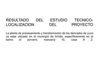 RESULTADO
DEL
LOCALIZACION

ESTUDIO
DEL

TECNICOPROYECTO

La planta de procesamiento y transformación de los derivados de yuca
va estar ubicado en el municipio de Inírida, específicamente en el
barrio
el
porvenir,
manzana
10,
casa
#
2.

 