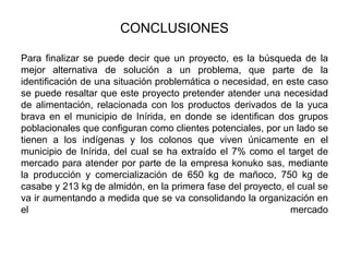 CONCLUSIONES
Para finalizar se puede decir que un proyecto, es la búsqueda de la
mejor alternativa de solución a un problema, que parte de la
identificación de una situación problemática o necesidad, en este caso
se puede resaltar que este proyecto pretender atender una necesidad
de alimentación, relacionada con los productos derivados de la yuca
brava en el municipio de Inírida, en donde se identifican dos grupos
poblacionales que configuran como clientes potenciales, por un lado se
tienen a los indígenas y los colonos que viven únicamente en el
municipio de Inírida, del cual se ha extraído el 7% como el target de
mercado para atender por parte de la empresa konuko sas, mediante
la producción y comercialización de 650 kg de mañoco, 750 kg de
casabe y 213 kg de almidón, en la primera fase del proyecto, el cual se
va ir aumentando a medida que se va consolidando la organización en
el
mercado

 